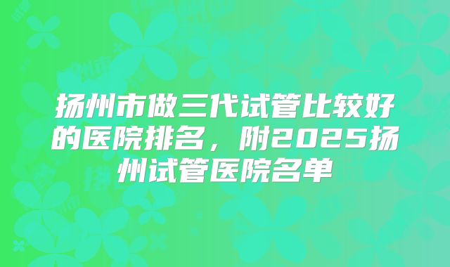 扬州市做三代试管比较好的医院排名，附2025扬州试管医院名单