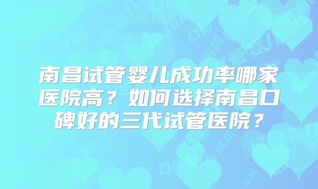 南昌试管婴儿成功率哪家医院高？如何选择南昌口碑好的三代试管医院？
