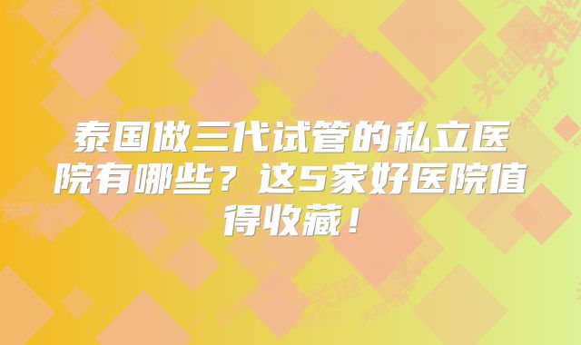 泰国做三代试管的私立医院有哪些？这5家好医院值得收藏！