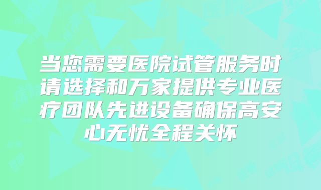 当您需要医院试管服务时请选择和万家提供专业医疗团队先进设备确保高安心无忧全程关怀