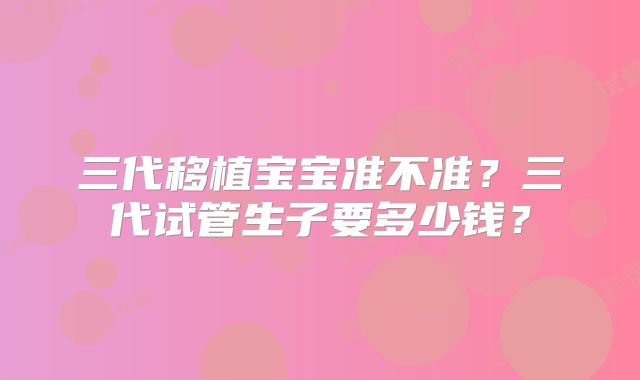 三代移植宝宝准不准？三代试管生子要多少钱？