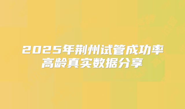 2025年荆州试管成功率高龄真实数据分享