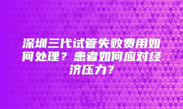 深圳三代试管失败费用如何处理？患者如何应对经济压力？