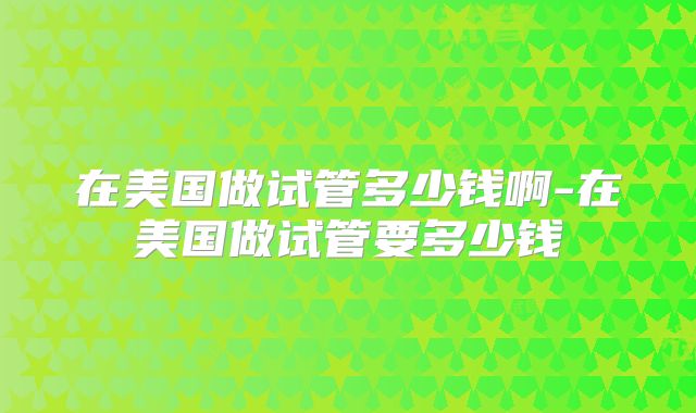 在美国做试管多少钱啊-在美国做试管要多少钱