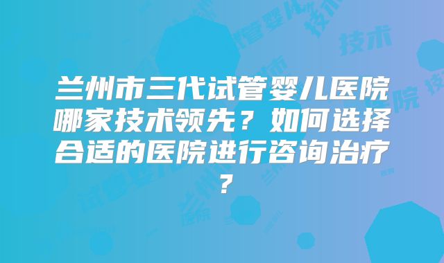 兰州市三代试管婴儿医院哪家技术领先?如何选择合适的医院进行咨询治疗?