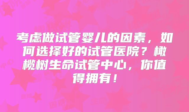 考虑做试管婴儿的因素，如何选择好的试管医院？橄榄树生命试管中心，你值得拥有！