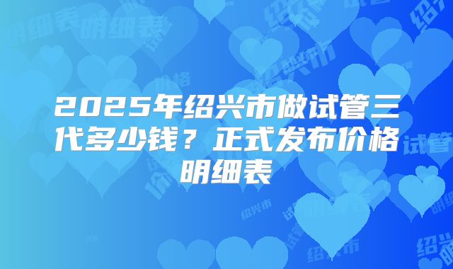 2025年绍兴市做试管三代多少钱？正式发布价格明细表