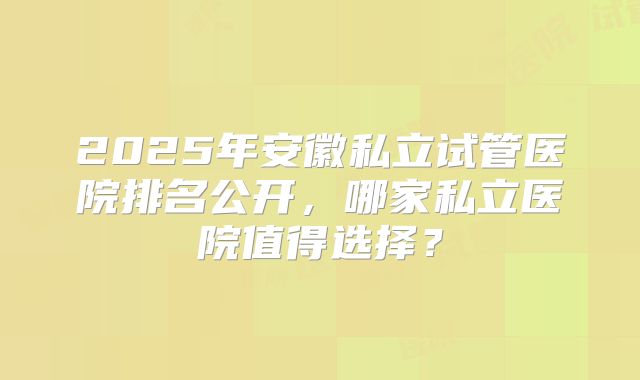 2025年安徽私立试管医院排名公开，哪家私立医院值得选择？