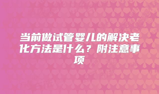 当前做试管婴儿的解决老化方法是什么？附注意事项