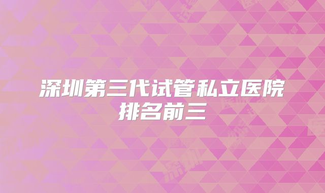 深圳第三代试管私立医院排名前三