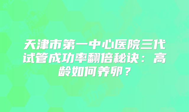 天津市第一中心医院三代试管成功率翻倍秘诀:高龄如何养卵?