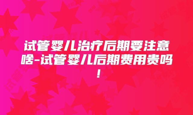 试管婴儿治疗后期要注意啥-试管婴儿后期费用贵吗！