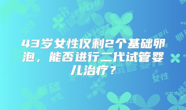 43岁女性仅剩2个基础卵泡，能否进行二代试管婴儿治疗？