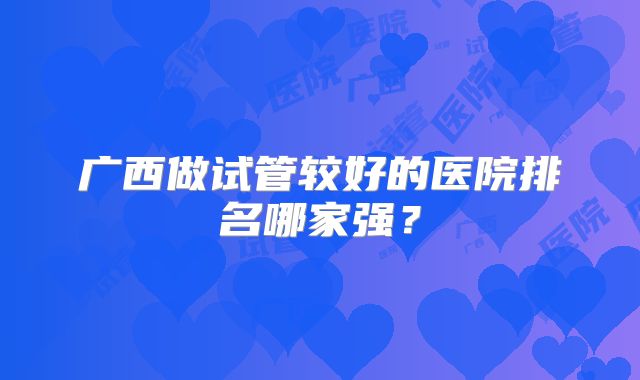 广西做试管较好的医院排名哪家强?