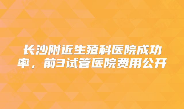 长沙附近生殖科医院成功率，前3试管医院费用公开