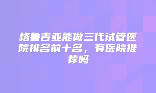 格鲁吉亚能做三代试管医院排名前十名，有医院推荐吗