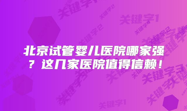 北京试管婴儿医院哪家强?这几家医院值得信赖!