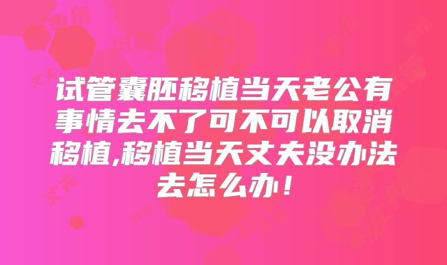 试管囊胚移植当天老公有事情去不了可不可以取消移植,移植当天丈夫没办法去怎么办！
