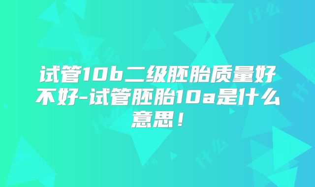 试管10b二级胚胎质量好不好-试管胚胎10a是什么意思！