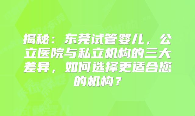 揭秘：东莞试管婴儿，公立医院与私立机构的三大差异，如何选择更适合您的机构？