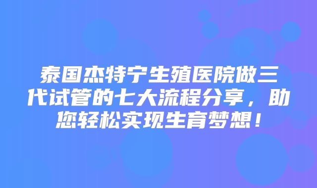 泰国杰特宁生殖医院做三代试管的七大流程分享,助您轻松实现生育梦想!