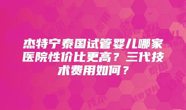 杰特宁泰国试管婴儿哪家医院性价比更高？三代技术费用如何？
