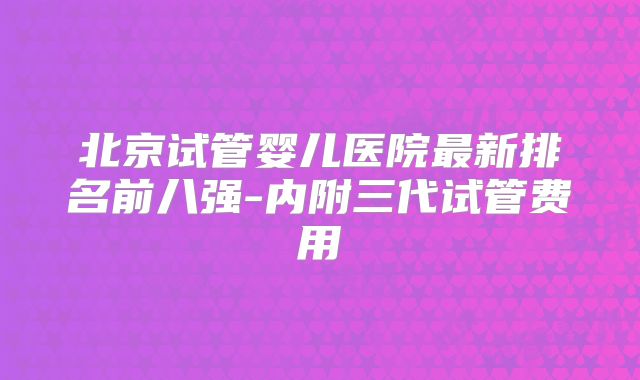 北京试管婴儿医院最新排名前八强-内附三代试管费用