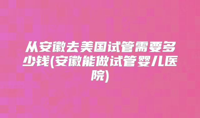 从安徽去美国试管需要多少钱(安徽能做试管婴儿医院)