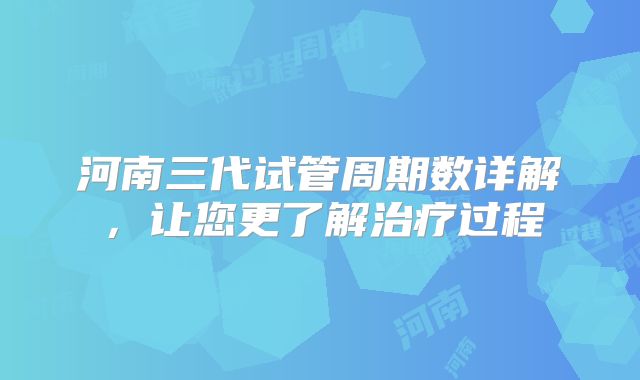 河南三代试管周期数详解，让您更了解治疗过程