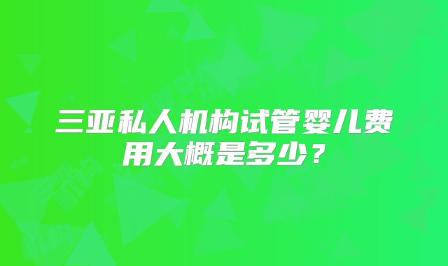 三亚私人机构试管婴儿费用大概是多少？