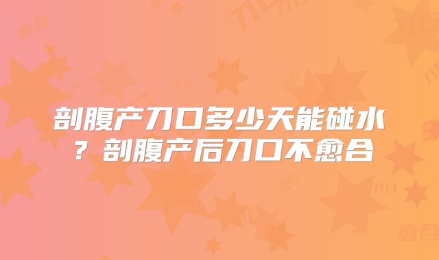 剖腹产刀口多少天能碰水？剖腹产后刀口不愈合