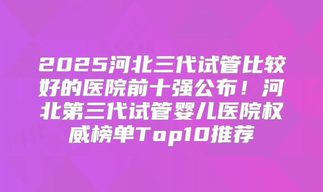 2025河北三代试管比较好的医院前十强公布！河北第三代试管婴儿医院权威榜单Top10推荐
