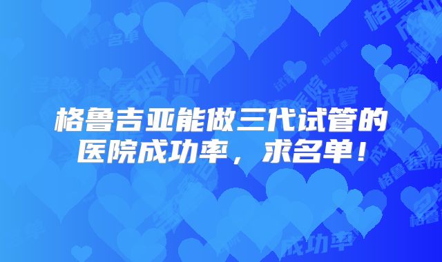 格鲁吉亚能做三代试管的医院成功率，求名单！