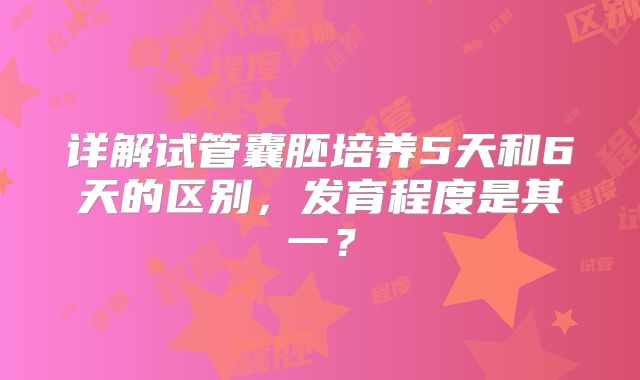 详解试管囊胚培养5天和6天的区别，发育程度是其一？