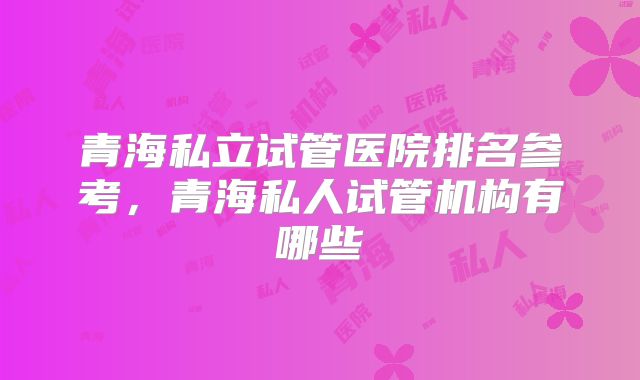 青海私立试管医院排名参考，青海私人试管机构有哪些