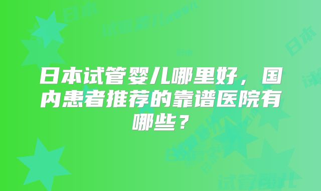 日本试管婴儿哪里好，国内患者推荐的靠谱医院有哪些？