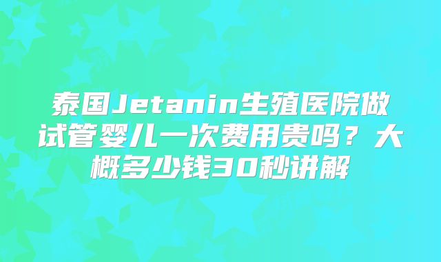 泰国Jetanin生殖医院做试管婴儿一次费用贵吗？大概多少钱30秒讲解