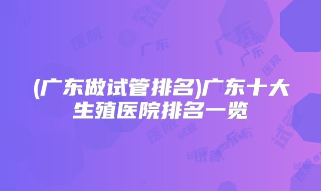 (广东做试管排名)广东十大生殖医院排名一览