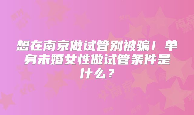 想在南京做试管别被骗！单身未婚女性做试管条件是什么？