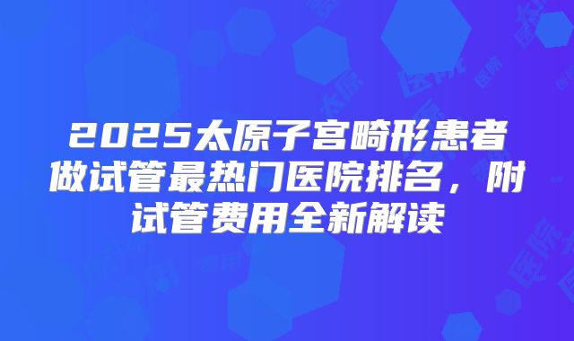 2025太原子宫畸形患者做试管最热门医院排名，附试管费用全新解读