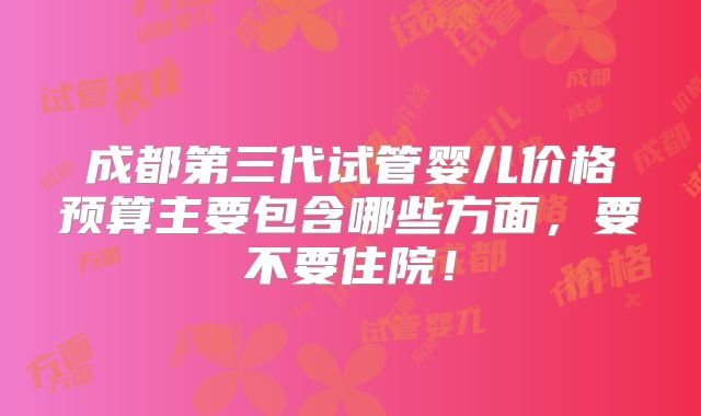 成都第三代试管婴儿价格预算主要包含哪些方面,要不要住院!