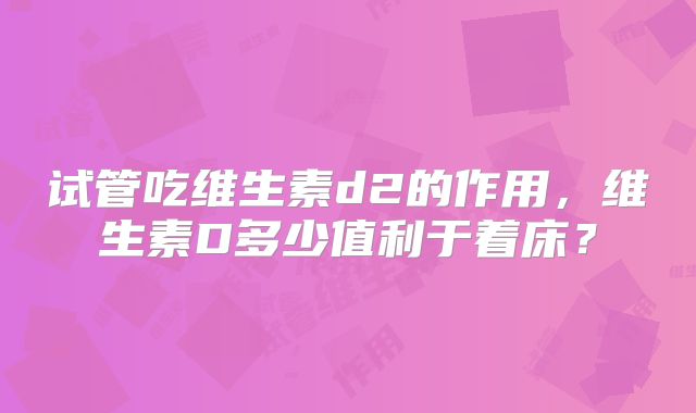 试管吃维生素d2的作用,维生素D多少值利于着床?