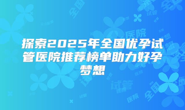 探索2025年全国优孕试管医院推荐榜单助力好孕梦想