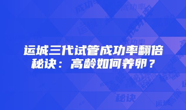 运城三代试管成功率翻倍秘诀：高龄如何养卵？