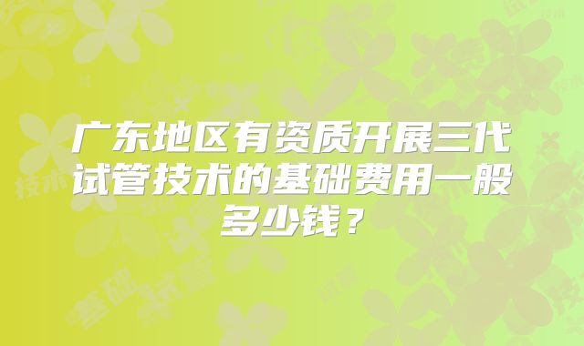 广东地区有资质开展三代试管技术的基础费用一般多少钱？