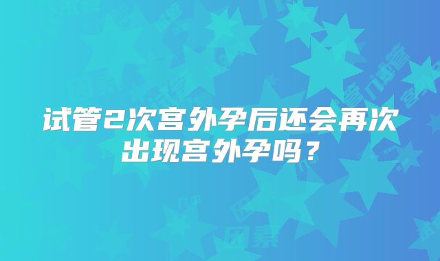 试管2次宫外孕后还会再次出现宫外孕吗？