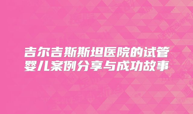 吉尔吉斯斯坦医院的试管婴儿案例分享与成功故事