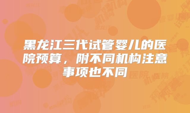 黑龙江三代试管婴儿的医院预算，附不同机构注意事项也不同