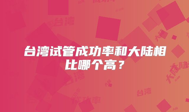 台湾试管成功率和大陆相比哪个高?