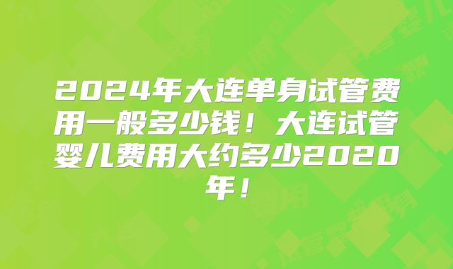 2024年大连单身试管费用一般多少钱！大连试管婴儿费用大约多少2020年！